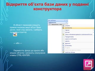Відкриття об’єкта бази даних у поданні
конструктора

В області переходів клацніть
правою кнопкою миші об’єкт бази
даних, який слід змінити, і виберіть
пункт Конструктор
.

— або —

Перемістіть фокус до одного або
кількох об’єктів і натисніть сполучення
клавіш CTRL+ENTER.

 