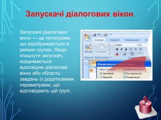 Запускачі діалогових вікон
Запускачі діалогових
вікон — це піктограми,
що відображаються в
деяких групах. Якщо
клацнути запускач,
відкривається
відповідне діалогове
вікно або область
завдань із додатковими
параметрами, що
відповідають цій групі.

 