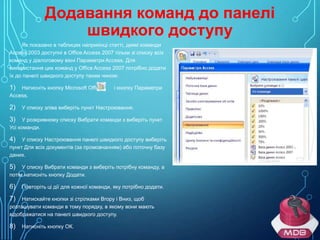 Додавання команд до панелі
швидкого доступу
Як показано в таблицях наприкінці статті, деякі команди
Access 2003 доступні в Office Access 2007 тільки зі списку всіх
команд у діалоговому вікні Параметри Access. Для
використання цих команд у Office Access 2007 потрібно додати
їх до панелі швидкого доступу таким чином:
Натисніть кнопку Microsoft Office
Access.

1)
2)

і кнопку Параметри

У списку зліва виберіть пункт Настроювання.

У розкривному списку Вибрати команди з виберіть пункт
Усі команди.

3)

У списку Настроювання панелі швидкого доступу виберіть
пункт Для всіх документів (за промовчанням) або поточну базу
даних.

4)

У списку Вибрати команди з виберіть потрібну команду, а
потім натисніть кнопку Додати.

5)
6)

Повторіть ці дії для кожної команди, яку потрібно додати.

Натискайте кнопки зі стрілками Вгору і Вниз, щоб
розташувати команди в тому порядку, в якому вони мають
відображатися на панелі швидкого доступу.

7)

8)

Натисніть кнопку ОК.

 