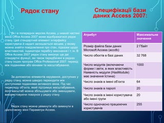 Рядок стану

Як і в попередніх версіях Access, у нижній частині
вікна Office Access 2007 може відображатися рядок
стану. Цей стандартний елемент інтерфейсу
користувача й надалі залишається місцем, у якому
можна знайти повідомлення про стан, підказки щодо
властивостей, індикатори перебігу виконання і т. ін. В
Office Access 2007 рядок стану виконує ще дві
стандартні функції, які також передбачені в рядках
стану інших програм Office Professional 2007: перехід
між поданнями або вікнами та масштабування.

За допомогою елементів керування, доступних у
рядку стану, можна швидко переходити між
доступними поданнями активного вікна. Під час
перегляду об’єкта, який підтримує масштабування,
його масштаб можна збільшувати або зменшувати,
використовуючи повзунок у рядку стану.

Рядок стану можна увімкнути або вимкнути в
діалоговому вікні Параметри Access.

Специфікації бази
даних Access 2007:
Атрибут

Максимальне
значення

Розмір файла бази даних
Microsoft Access (accdb)

2 Гбайт

Число обєктів в базі даних

32 768

Число модулів (включаючи
форми і звіти, в яких властивість
Наявність модуля (HasModule)
має значення Істина)

1000

Число знаків в імені об’єкта

64

Число знаків в паролі

20

Число знаків в імені користувача
або імені групи

20

Число одночасно працюючих
користувачів

255

 