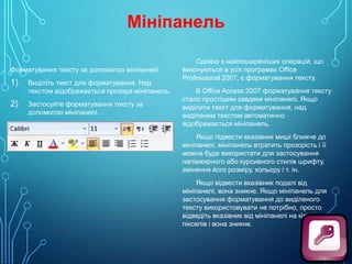 Мініпанель
Форматування тексту за допомогою мініпанелі

1)
2)

Виділіть текст для форматування. Над
текстом відображається прозора мініпанель.
Застосуйте форматування тексту за
допомогою мініпанелі.

Однією з найпоширеніших операцій, що
виконуються в усіх програмах Office
Professional 2007, є форматування тексту.
В Office Access 2007 форматування тексту
стало простішим завдяки мініпанелі. Якщо
виділити текст для форматування, над
виділеним текстом автоматично
відображається мініпанель.
Якщо підвести вказівник миші ближче до
мініпанелі, мініпанель втратить прозорість і її
можна буде використати для застосування
напівжирного або курсивного стилів шрифту,
змінення його розміру, кольору і т. ін.
Якщо відвести вказівник подалі від
мініпанелі, вона зникне. Якщо мініпанель для
застосування форматування до виділеного
тексту використовувати не потрібно, просто
відведіть вказівник від мініпанелі на кілька
пікселів і вона зникне.

 