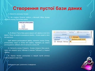 Створення пустої бази даних
1). Запустіть програму Access.
2). На сторінці Початок роботи з Microsoft Office Access
натисніть кнопку Пуста база даних.

3). В області Пуста база даних введіть ім’я файлу в полі Ім’я
файлу. Якщо не вказати розширення файлу, Access додасть його
автоматично.
Щоб змінити розташування файлу, натисніть кнопку Огляд,
розташовану поруч із полем Ім’я файлу, перейдіть до нового
розташування, виберіть його й натисніть кнопку ОК.
4). Натисніть кнопку Створити. Access створить базу даних,
після чого відкриє пусту таблицю (з іменем Таблиця1) у поданні
таблиці.
5). Курсор Access розташовує в першій пустій клітинці
стовпця Додати нове поле.

Щоб додати дані, розпочніть їх введення.

 