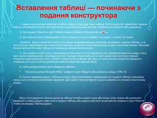 Вставлення таблиці — починаючи з
подання конструктора
У поданні конструктора спочатку потрібно створити структуру нової таблиці. Потім можна або перейти до подання
таблиці для введення даних, або ввести дані за допомогою інших методів, наприклад, вставлення або додавання.
1). На вкладці Створити у групі Таблиці клацніть елемент Конструктор таблиць

.

2). Для кожного поля таблиці введіть ім’я в стовпці Ім’я поля й виберіть тип даних зі списку Тип даних.
Примітка Якщо стовпці Ім’я поля та Тип даних не відображаються, можливо, це відкрито подання таблиці, а не
конструктора. Щоб перейти до подання конструктора, натисніть кнопку Конструктор у рядку стану вікна Access. Програма
Access запитає ім’я нової таблиці та перейде до подання конструктора.

3). За потреби в стовпці Опис можна ввести опис кожного поля. Введений опис відображатиметься в рядку стану,
коли курсор перебуватиме у відповідному полі, і використовуватиметься як текст рядка стану для всіх стовпців,
створених перетягуванням поля з області Список полів до форми або звіту, а також для всіх елементів керування,
створених для цього поля за допомогою майстра форм або майстра звітів.
4). Після додавання всіх полів збережіть таблицю:

•

Натисніть кнопку Microsoft Office і виберіть пункт Зберегти або натисніть клавіші CTRL+S.

5). Почати введення даних у таблицю можна в будь-який момент, перейшовши до подання таблиці, клацнувши
першу пусту клітинку й розпочавши введення. Дані можна також вставити з іншого джерела, як описано в наступному
розділі.

Якщо після введення частини даних до таблиці потрібно додати одне або кілька полів, можна або розпочати
введення в стовпці Додати нове поле в поданні таблиці, або додати нові поля за допомогою команд із групи Поля та
стовпці на вкладці Таблиця даних.

 