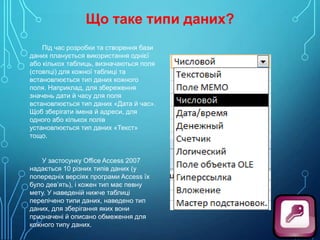 Що таке типи даних?
Під час розробки та створення бази
даних планується використання однієї
або кількох таблиць, визначаються поля
(стовпці) для кожної таблиці та
встановлюється тип даних кожного
поля. Наприклад, для збереження
значень дати й часу для поля
встановлюється тип даних «Дата й час».
Щоб зберігати імена й адреси, для
одного або кількох полів
установлюється тип даних «Текст»
тощо.

У застосунку Office Access 2007
надається 10 різних типів даних (у
попередніх версіях програми Access їх
було дев’ять), і кожен тип має певну
мету. У наведеній нижче таблиці
перелічено типи даних, наведено тип
даних, для зберігання яких вони
призначені й описано обмеження для
кожного типу даних.

 