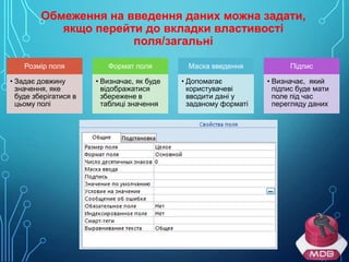 Обмеження на введення даних можна задати,
якщо перейти до вкладки властивості
поля/загальні
Розмір поля

Формат поля

Маска введення

• Задає довжину
значення, яке
буде зберігатися в
цьому полі

• Визначає, як буде
відображатися
збережене в
таблиці значення

• Допомагає
користувачеві
вводити дані у
заданому форматі

Підпис
• Визначає, який
підпис буде мати
поле під час
перегляду даних

 