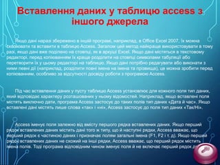 Вставлення даних у таблицю access з
іншого джерела
Якщо дані наразі збережено в іншій програмі, наприклад, в Office Excel 2007, їх можна
скопіювати та вставити в таблицю Access. Загалом цей метод найкраще використовувати в тому
разі, якщо дані вже поділено на стовпці, як в аркуші Excel. Якщо дані містяться в текстовому
редакторі, перед копіюванням їх краще розділити на стовпці символами табуляції або
перетворити їх у цьому редакторі на таблицю. Якщо дані потрібно редагувати або виконати з
ними певні дії (наприклад, розділити повні імена на імена та прізвища), це можна зробити перед
копіюванням, особливо за відсутності досвіду роботи з програмою Access.

Під час вставлення даних у пусту таблицю Access установлює для кожного поля тип даних,
який відповідає характеру розташованих у ньому відомостей. Наприклад, якщо вставлені поля
містять виключно дати, програма Access застосує до таких полів тип даних «Дата й час». Якщо
вставлені дані містять лише слова «так» і «ні», Access застосує до поля тип даних «Так/Ні».

Access іменує поля залежно від вмісту першого рядка вставлених даних. Якщо перший
рядок вставлених даних містить дані того ж типу, що й наступні рядки, Access вважає, що
перший рядок є частиною даних і призначає полям загальні імена (F1, F2 і т. д). Якщо перший
рядок вставлених даних не схожий на інші рядки, Access вважає, що перший рядок містить
імена полів. Тоді програма відповідним чином іменує поля й не включає перший рядок до даних.

 