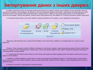 Імпортування даних з інших джерел
Потреба в імпортуванні даних до програми Access може виникнути за наявності власних даних, зібраних в інших програмах, або якщо
доводиться працювати з користувачами, які зберігають свої дані в програмах, відмінних від Access. У будь-якому разі Access дає змогу легко
імпортувати дані з інших програм. Дані можна імпортувати з аркушів Excel, з таблиць в інших базах даних Access, зі списків SharePoint і з
багатьох інших джерел. Залежно від джерела, процеси можуть дещо відрізнятися, але наведені тут інструкції допоможуть зробити перші кроки.
1). На вкладці Зовнішні дані в групі Імпорт виберіть команду відповідно до типу файлу, з якого проводиться імпортування.

Наприклад, щоб імпортувати дані з аркуша Excel? виберіть пункт Excel. Якщо потрібний тип програми відсутній, натисніть кнопку
Додатково.

Примітка Якщо не вдалося знайти потрібний тип формату в групі Імпорт, можливо, перед імпортуванням даних в Access потрібно буде
запустити програму, в якій попередньо було створено дані, а потім у цій програмі зберегти дані у файлі стандартного формату (наприклад, у
текстовому файлі з роздільниками).
2). У діалоговому вікні Зовнішні дані натисніть кнопку Огляд, щоб перейти до файлу джерела даних, або введіть повний шлях до цього
файлу в полі Ім’я файлу.
3). Виберіть потрібний параметр у розділі Укажіть спосіб і розташування для збереження даних у поточній базі даних. З імпортованих
даних можна створити нову таблицю, додати їх дані до наявної таблиці або створити зв’язану таблицю, в якій підтримуватиметься зв’язок із
джерелом даних.
4). Натисніть кнопку ОК. Access запустить майстер імпорту.
5). Дотримуйтесь інструкцій майстра імпорту. Сама процедура залежатиме від того, який було вибрано параметр — імпортування чи
зв’язування.

 