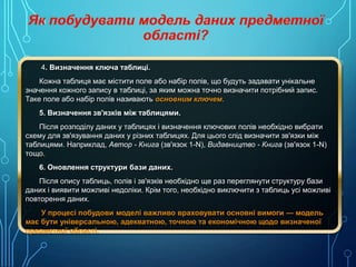 4. Визначення ключа таблиці.
Кожна таблиця має містити поле або набір полів, що будуть задавати унікальне
значення кожного запису в таблиці, за яким можна точно визначити потрібний запис.
Таке поле або набір полів називають основним ключем.
5. Визначення зв'язків між таблицями.
Після розподілу даних у таблицях і визначення ключових полів необхідно вибрати
схему для зв'язування даних у різних таблицях. Для цього слід визначити зв'язки між
таблицями. Наприклад, Автор - Книга (зв'язок 1-N), Видавництво - Книга (зв'язок 1-N)
тощо.
6. Оновлення структури бази даних.
Після опису таблиць, полів і зв'язків необхідно ще раз переглянути структуру бази
даних і виявити можливі недоліки. Крім того, необхідно виключити з таблиць усі можливі
повторення даних.
У процесі побудови моделі важливо враховувати основні вимоги — модель
має бути універсальною, адекватною, точною та економічною щодо визначеної
предметної області.

 