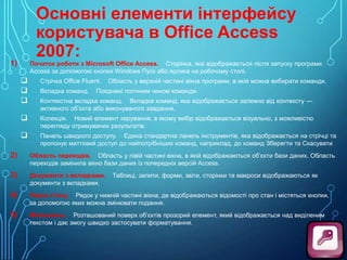 Основні елементи інтерфейсу
користувача в Office Access
2007:

Початок роботи з Microsoft Office Access. Сторінка, яка відображається після запуску програми
Access за допомогою кнопки Windows Пуск або ярлика на робочому столі.

1)




Стрічка Office Fluent.



Колекція. Новий елемент керування, в якому вибір відображається візуально, з можливістю
перегляду отримуваних результатів.



Панель швидкого доступу. Єдина стандартна панель інструментів, яка відображається на стрічці та
пропонує миттєвий доступ до найпотрібніших команд, наприклад, до команд Зберегти та Скасувати

Вкладка команд.

Область у верхній частині вікна програми, в якій можна вибирати команди.

Поєднані логічним чином команди.

Контекстна вкладка команд. Вкладка команд, яка відображається залежно від контексту —
активного об’єкта або виконуваного завдання.

2)

Область переходів. Область у лівій частині вікна, в якій відображаються об’єкти бази даних. Область
переходів замінила вікно бази даних із попередніх версій Access.

3)

Документи з вкладками.
документи з вкладками.

4)

Рядок стану. Рядок у нижній частині вікна, де відображаються відомості про стан і містяться кнопки,
за допомогою яких можна змінювати подання.

5)

Мініпанель. Розташований поверх об’єктів прозорий елемент, який відображається над виділеним
текстом і дає змогу швидко застосувати форматування.

Таблиці, запити, форми, звіти, сторінки та макроси відображаються як

 