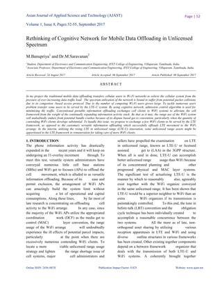 Asian Journal of Applied Science and Technology (AJAST)
Volume 1, Issue 8, Pages 52-55, September 2017
Online ISSN: 2456-883X Publication Impact Factor: 0.825 Website: www.ajast.net
Page | 52
Rethinking of Cognitive Network for Mobile Data Offloading in Unlicensed
Spectrum
M.Banupriya1
and Dr.M.Saravanan2
1
Student, Department of Electronics and Communication Engineering, IFET College of Engineering, Villupuram, Tamilnadu, India.
2
Associate Professor, Department of Electronics and Communication Engineering, IFET College of Engineering, Villupuram, Tamilnadu, India.
Article Received: 24 August 2017 Article Accepted: 06 September 2017 Article Published: 08 September 2017
1. INTRODUCTION
The phone information activity has drastically
expanded in the recent years and it will keep on
undergoing an 11-overlay increment through. To
meet this test, versatile system administrators have
conveyed numerous little cell base stations
(SBSs) and WiFi get to focuses (APs) to offload the
cell movement, which is alluded to as versatile
information offloading. Because of its ease and
permit exclusion, the arrangement of WiFi APs
can amazingly build the system limit without
acquiring a lot of operational and capital
consumptions. Along these lines, by far most of
late research is concentrating on offloading cell
activity to the WiFi arrange. In any case, since
the majority of the WiFi APs utilize the appropriated
coordination work (DCF) as the media get to
control (MAC) layer convention, the range
usage of the WiFi arrange will undoubtedly
experience the ill effects of potential parcel impacts,
particularly at the point when there are
excessively numerous contending WiFi clients. To
locate a more viable unlicensed range usage
strategy and lighten the range shortage issue of
cell systems, major cell administrators and
sellers have propelled the examination on LTE
in unlicensed range, known as LTE-U or licensed
assisted get to (LAA) in the 3GPP structure.
When all is said in done, LTE-U can accomplish
better unlicensed range usage than WiFi because
of its concentrated planning and other
progressed physical and MAC layer systems.
The significant test of actualizing LTE-U is the
manner by which to reasonably also, agreeably
exist together with the WiFi organize conveyed
in the same unlicensed range. It has been shown that
LTE-U would be a superior neighbor to WiFi than an
extra WiFi organizes if its transmission is
painstakingly controlled. To this end, the tune in
before-talk (LBT) convention and the obligation
cycle technique has been individually created to
accomplish a reasonable concurrence between the
two systems. All the more as of late, non-
orthogonal asset sharing by utilizing various
reception apparatuses in LTE and WiFi and using
diverse outline structures in various frameworks
has been created. Other existing together components
depend on a between framework organizer that
deals with the transmission of both LTE-U and
WiFi systems. A coherently brought together
ABSTRACT
In my project the traditional mobile data offloading transfers cellular users to Wi-Fi networks to relieve the cellular system from the
pressure of ever-increasing data traffic load. The spectrum utilization of the network is bound to suffer from potential packet collisions
due to its congestion -based access protocol. Due to the number of competing Wi-Fi users grows large. To tackle numerous users
problem transfer some users to be served by the LTE-U system. By using cognitive network, admission control algorithm is used for
minimizing the traffic. Conventional portable information offloading exchanges cell clients to WiFi systems to alleviate the cell
framework from the weight of the continually expanding information activity stack. Be that as it may, the range use of the WiFi system
will undoubtedly endure from potential bundle crashes because of its dispute based get to convention, particularly when the quantity of
contending WiFi clients develops substantial. To handle this issue, we propose to exchange a few WiFi clients to be served by the LTE
framework, as opposed to the customary versatile information offloading which successfully offloads LTE movement to the WiFi
arrange. In the interim, utilizing the rising LTE in unlicensed range (LTE-U) innovation, some unlicensed range assets might be
apportioned to the LTE framework in remuneration for taking care of more WiFi clients.
 