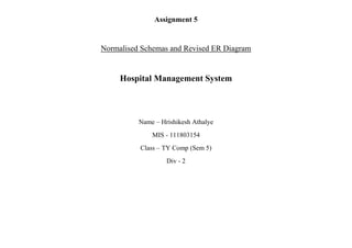Assignment 5
Normalised Schemas and Revised ER Diagram
Hospital Management System
Name – Hrishikesh Athalye
MIS - 111803154
Class – TY Comp (Sem 5)
Div - 2
 