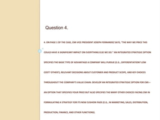 4. ON PAGE 1 OF THE CASE, CMI VICE PRESIDENT JOSEPH FERNANDEZ SAYS, “THE WAY WE PRICE THIS
COULD HAVE A SIGNIFICANT IMPACT ON EVERYTHING ELSE WE DO.” AN INTEGRATED STRATEGIC OPTION
SPECIFIES THE BASIC TYPE OF ADVANTAGE A COMPANY WILL PURSUE (E.G., DIFFERENTIATION? LOW
COST? OTHER?), RELEVANT DECISIONS ABOUT CUSTOMER AND PRODUCT SCOPE, AND KEY CHOICES
THROUGHOUT THE COMPANY’S VALUE CHAIN. DEVELOP AN INTEGRATED STRATEGIC OPTION FOR CMI—
AN OPTION THAT SPECIFIES YOUR PRICE BUT ALSO SPECIFIES THE MANY OTHER CHOICES FACING CMI IN
FORMULATING A STRATEGY FOR ITS NEW CUSHION PADS (E.G., IN MARKETING, SALES, DISTRIBUTION,
PRODUCTION, FINANCE, AND OTHER FUNCTIONS).
Question 4.
 