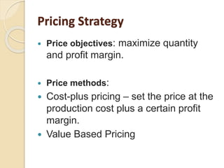  Price objectives: maximize quantity
and profit margin.
 Price methods:
 Cost-plus pricing – set the price at the
production cost plus a certain profit
margin.
 Value Based Pricing
Pricing Strategy
 
