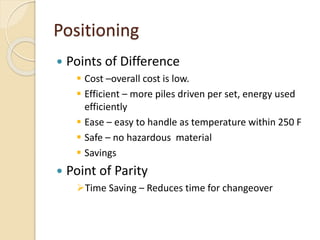Positioning
 Points of Difference
 Cost –overall cost is low.
 Efficient – more piles driven per set, energy used
efficiently
 Ease – easy to handle as temperature within 250 F
 Safe – no hazardous material
 Savings
 Point of Parity
Time Saving – Reduces time for changeover
 