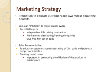Marketing Strategy
◦ Promotion to educate customers and awareness about the
benefits
◦ Seminar: “Piletalks” to make people aware
 Potential buyers:
• Independent Pile driving contractors
• Pile hammer distributing/renting companies
Give free first set of pads
◦ Sales Representative:
 To educate customers about cost saving of CMI pads and potential
dangers of asbestos
 Creating brand name
• Important in promoting the diffusion of the product in
marketplace
 