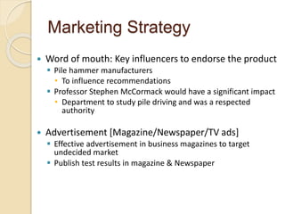 Marketing Strategy
 Word of mouth: Key influencers to endorse the product
 Pile hammer manufacturers
• To influence recommendations
 Professor Stephen McCormack would have a significant impact
• Department to study pile driving and was a respected
authority
 Advertisement [Magazine/Newspaper/TV ads]
 Effective advertisement in business magazines to target
undecided market
 Publish test results in magazine & Newspaper
 