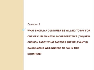 WHAT SHOULD A CUSTOMER BE WILLING TO PAY FOR
ONE OF CURLED METAL INCORPORATED’S (CMI) NEW
CUSHION PADS? WHAT FACTORS ARE RELEVANT IN
CALCULATING WILLINGNESS TO PAY IN THIS
SITUATION?
Question 1
 