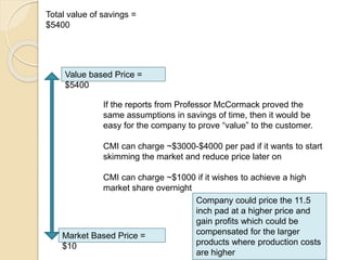 Total value of savings =
$5400
Value based Price =
$5400
Market Based Price =
$10
If the reports from Professor McCormack proved the
same assumptions in savings of time, then it would be
easy for the company to prove “value” to the customer.
CMI can charge ~$3000-$4000 per pad if it wants to start
skimming the market and reduce price later on
CMI can charge ~$1000 if it wishes to achieve a high
market share overnight
Company could price the 11.5
inch pad at a higher price and
gain profits which could be
compensated for the larger
products where production costs
are higher
 