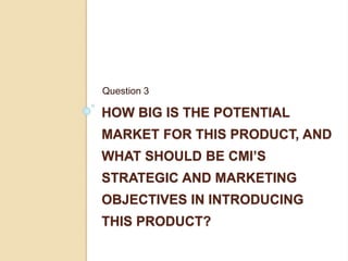 HOW BIG IS THE POTENTIAL
MARKET FOR THIS PRODUCT, AND
WHAT SHOULD BE CMI’S
STRATEGIC AND MARKETING
OBJECTIVES IN INTRODUCING
THIS PRODUCT?
Question 3
 