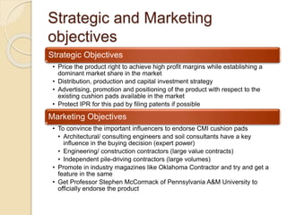 Strategic and Marketing
objectives
Strategic Objectives
• Price the product right to achieve high profit margins while establishing a
dominant market share in the market
• Distribution, production and capital investment strategy
• Advertising, promotion and positioning of the product with respect to the
existing cushion pads available in the market
• Protect IPR for this pad by filing patents if possible
Marketing Objectives
• To convince the important influencers to endorse CMI cushion pads
• Architectural/ consulting engineers and soil consultants have a key
influence in the buying decision (expert power)
• Engineering/ construction contractors (large value contracts)
• Independent pile-driving contractors (large volumes)
• Promote in industry magazines like Oklahoma Contractor and try and get a
feature in the same
• Get Professor Stephen McCormack of Pennsylvania A&M University to
officially endorse the product
 