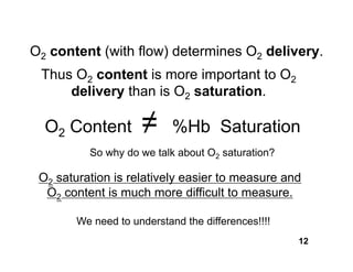 O2 content (with flow) determines O2 delivery.
 Thus O2 content is more important to O2
     delivery than is O2 saturation.

  O2 Content         ≠      %Hb Saturation
          So why do we talk about O2 saturation?

 O2 saturation is relatively easier to measure and
  O2 content is much more difficult to measure.

        We need to understand the differences!!!!
                                                    12
 
