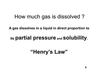 How much gas is dissolved ?

A gas dissolves in a liquid in direct proportion to

its partial    pressure and solubility.

             “Henry’s Law”

                                                6
 