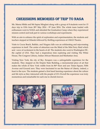 CHERISHING MEMORIES OF TRIP TO NASA 
Ms. Meena Mittle and Ms Sapna Minglani along with a group of 8 students went for 15 days trip to USA from 28th May 2014 - 8th June 2014. The whole team loaded with enthusiasm went to NASA and attended the Graduation Camp where they experienced mission control and took part in various workshops and experiments. 
With an aim to enhance the spirit of exploration and experimentation, the students and teachers stepped at Orlando followed by thrilling experiences at I-MAX Theatre. 
Visits to Cocoa Beach, Buffalo, and Niagara falls was an exhilarating and rejuvenating experience in itself .The centre of attraction was the Maid of the Mist Ferry Raid which sent wave of excitement in the hearts of all. The students also went to Washington DC, the capital of USA. They had a stupendous time exploring and visiting The White House, The Congress Library, Indian African Museum and Manhattan Area. 
Visiting New York, the city of Sky- Scrapers was a unforgettable experience for the students. They stepped on the Empire State Building, a monumental piece of art that makes the whole of New York visible from its 86th floor and saw Times Square, Fifth Avenue and Ground zero. They were fascinated to see the Statue of Liberty, indeed, a feast to the eyes. The students gained a first hand learning experience about the culture and life style as they interacted with the people of US .Overall the experience was truly momentous and remarkable for each one to cherish forever. 
