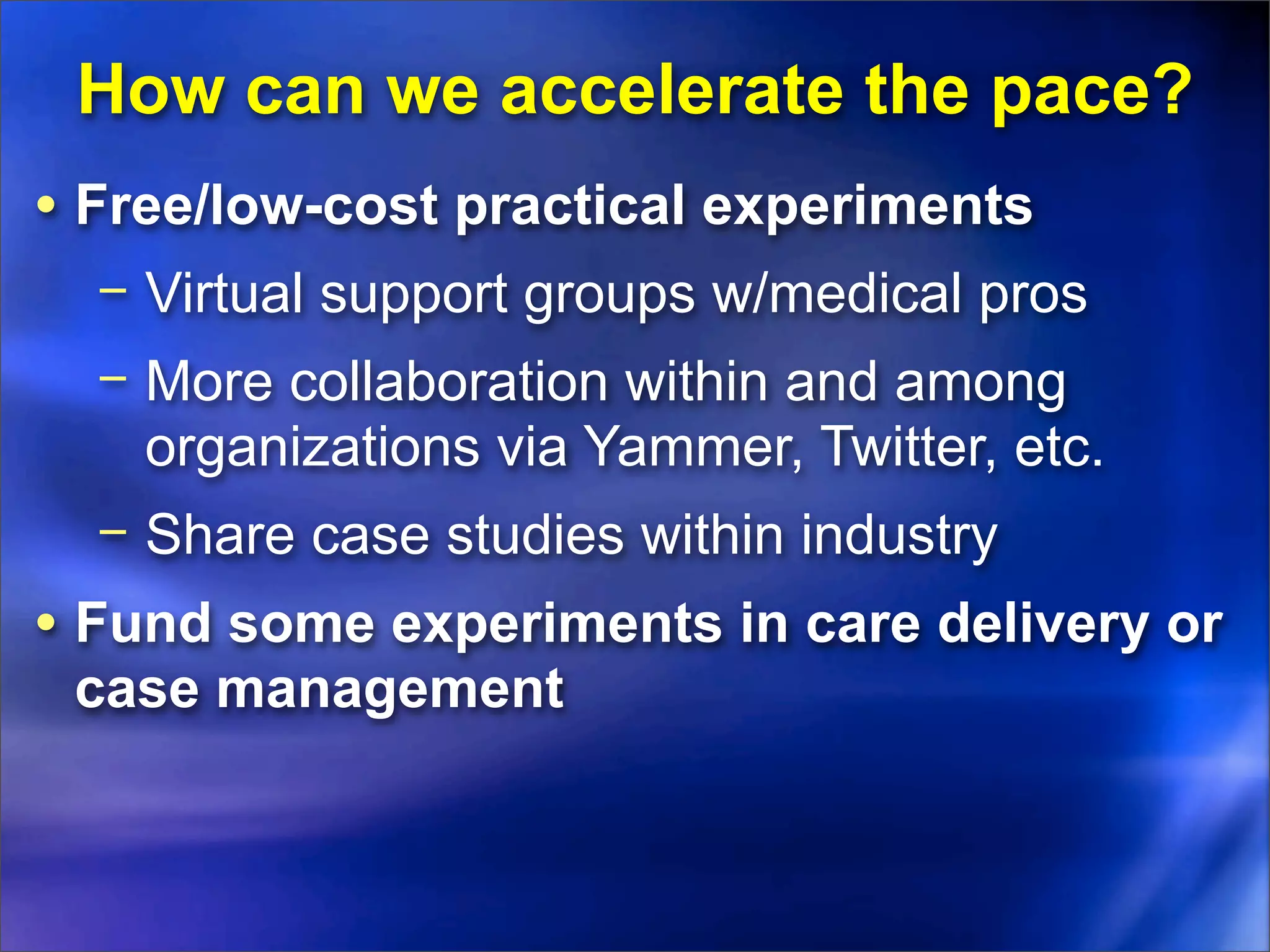 How can we accelerate the pace?
• Free/low-cost practical experiments
  − Virtual support groups w/medical pros
  − More collaboration within and among
    organizations via Yammer, Twitter, etc.
  − Share case studies within industry
• Fund some experiments in care delivery or
 case management
 