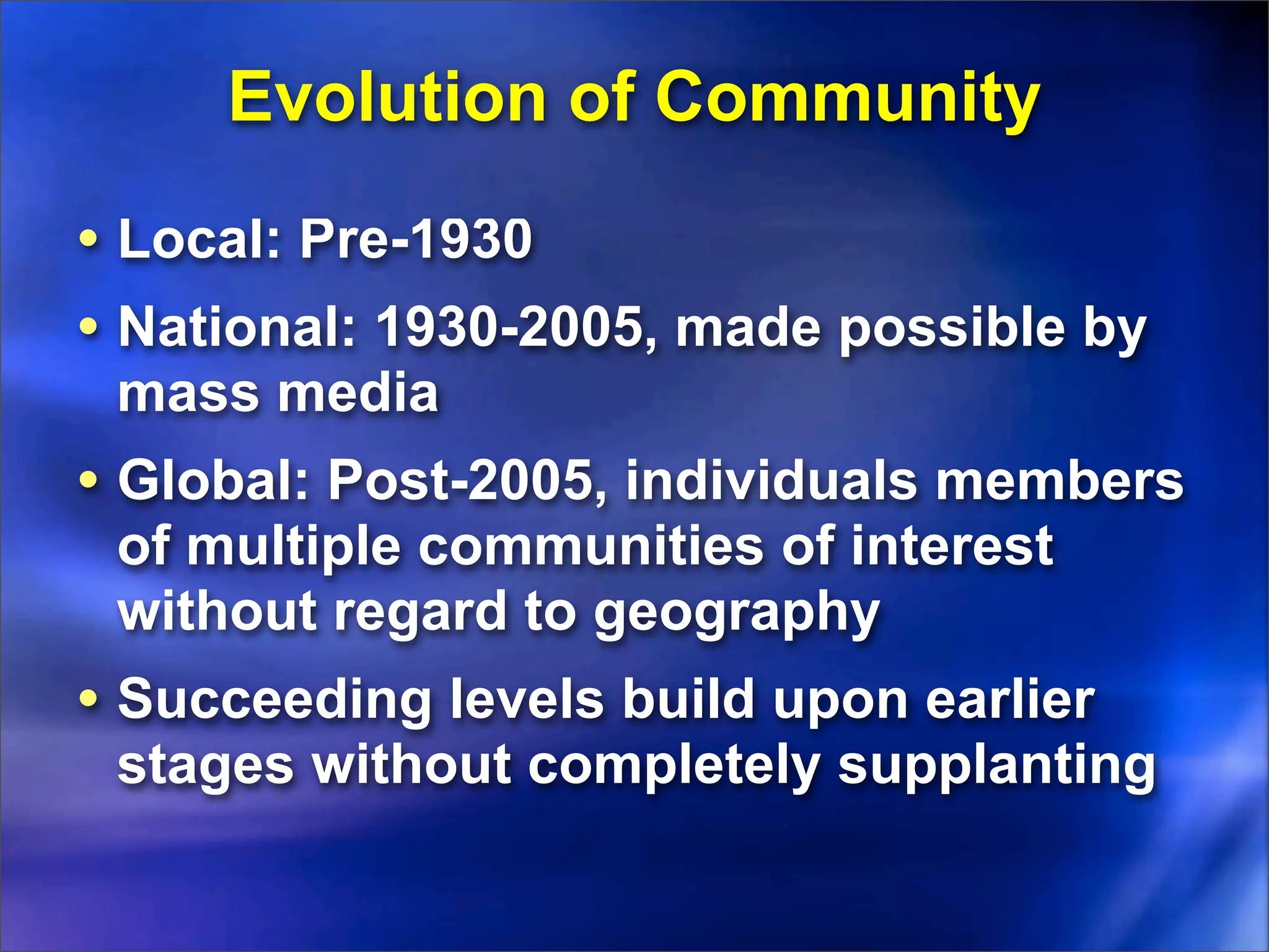 Evolution of Community
• Local: Pre-1930
• National: 1930-2005, made possible by
 mass media
• Global: Post-2005, individuals members
 of multiple communities of interest
 without regard to geography
• Succeeding levels build upon earlier
 stages without completely supplanting
 