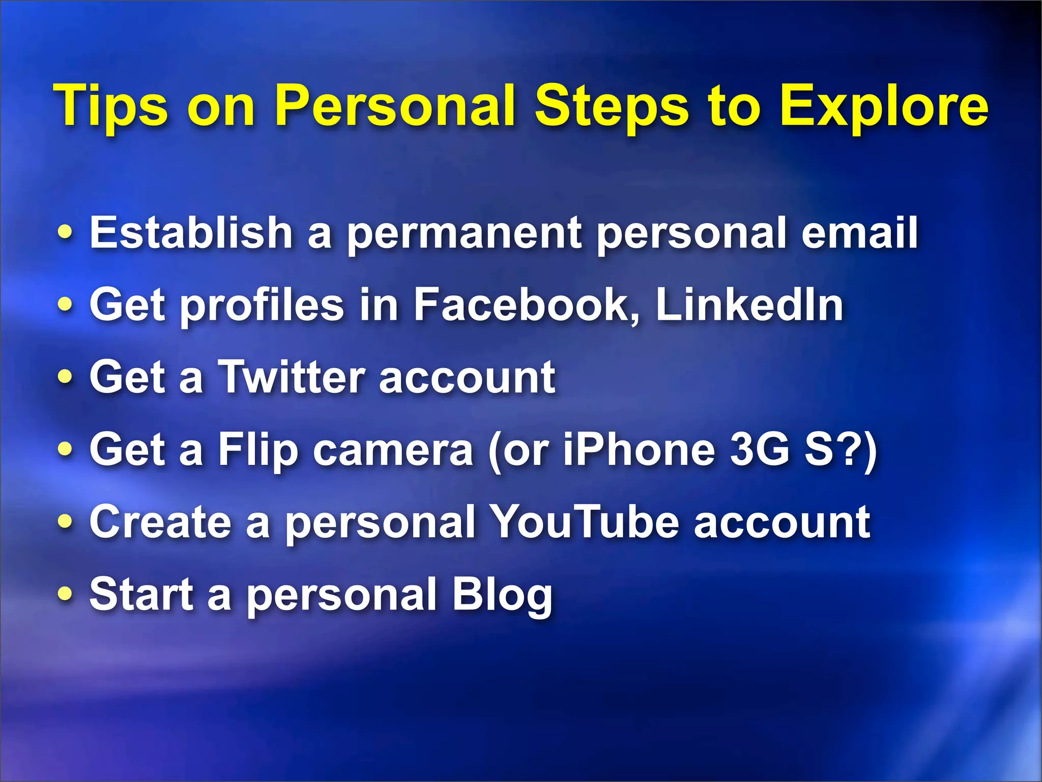 Tips on Personal Steps to Explore

• Establish a permanent personal email
• Get profiles in Facebook, LinkedIn
• Get a Twitter account
• Get a Flip camera (or iPhone 3G S?)
• Create a personal YouTube account
• Start a personal Blog
 