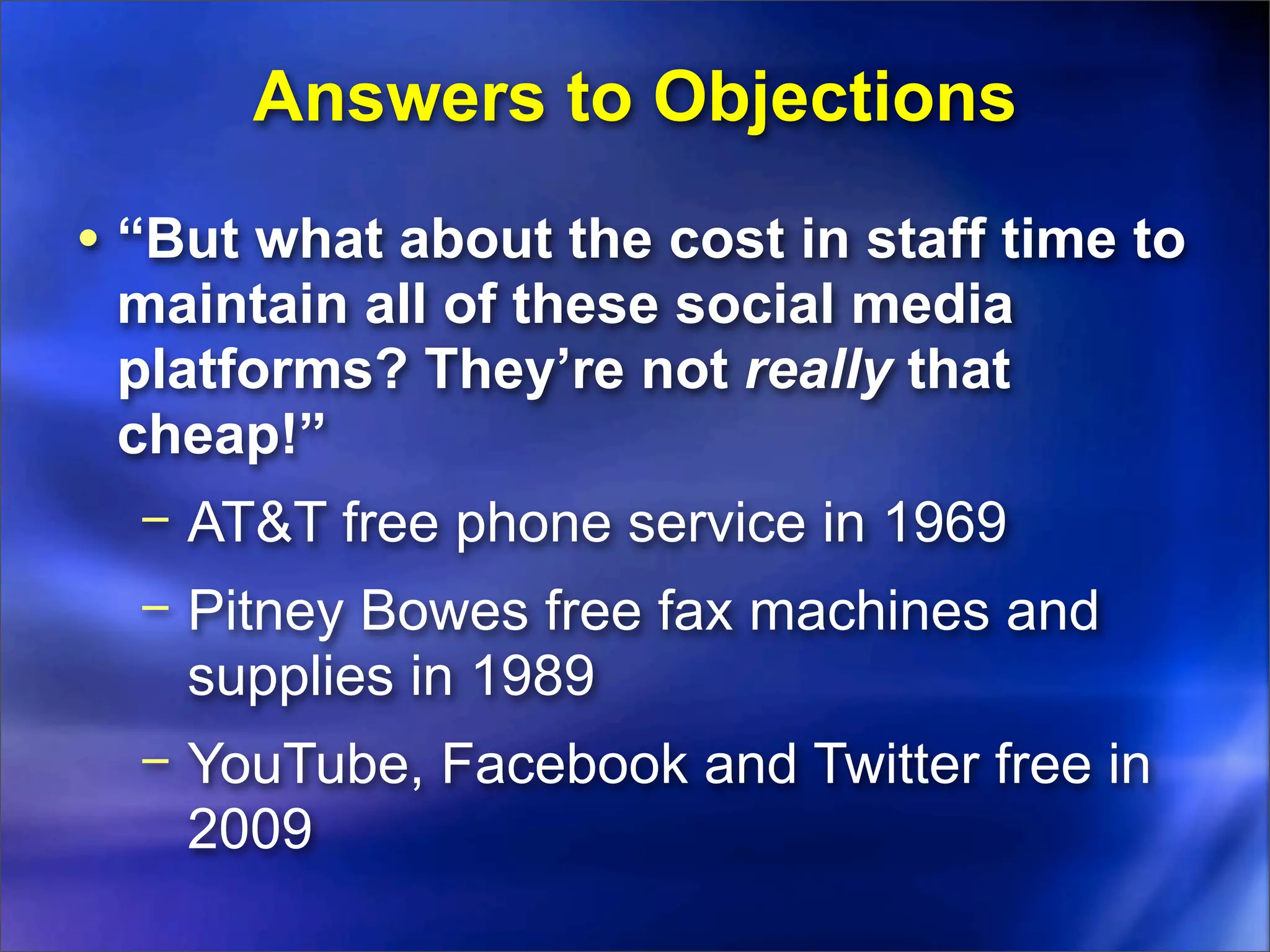 Answers to Objections
• “But what about the cost in staff time to
 maintain all of these social media
 platforms? They’re not really that
 cheap!”
  − AT&T free phone service in 1969
  − Pitney Bowes free fax machines and
    supplies in 1989
  − YouTube, Facebook and Twitter free in
    2009
 