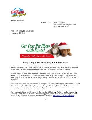 PRESS RELEASE
CONTACT:

Mary Allemon
mallemon@garylangauto.com
815-385-2100 X143

FOR IMMEDIATE RELEASE
November 18, 2013

Gary Lang Subaru Holiday Pet Photo Event
McHenry, Illinois… Gary Lang Subaru will be holding a unique event Thanksgiving weekend,

where pet owners can come in and have their pet’s photo taken with Santa Clause.
The Pet Photo Event will be Saturday, November 30th, from 10 a.m. – 12 noon at Gary Lang
Subaru. A professional Santa Clause will be on hand for photos with pets. A professional
photographer will take photos at no charge. The photos will be posted online, for customers to
download.
“We know how much our customer love their pets and consider them part of the family,” stated
Dixie Gilmore, VP/GM of Gary Lang Auto Group. “We thought this would be a nice
opportunity to include their pets in the holiday season.”
Gary Lang Auto Group is on Highway 31, between Crystal Lake and McHenry and has been serving
McHenry County for over 30 years. The dealership group carries many makes, including Chevrolet,
Buick, GMC, Cadillac, Kia, Mitsubishi and Subaru. Website: http://www.GaryLangAuto.com.
-30-

 