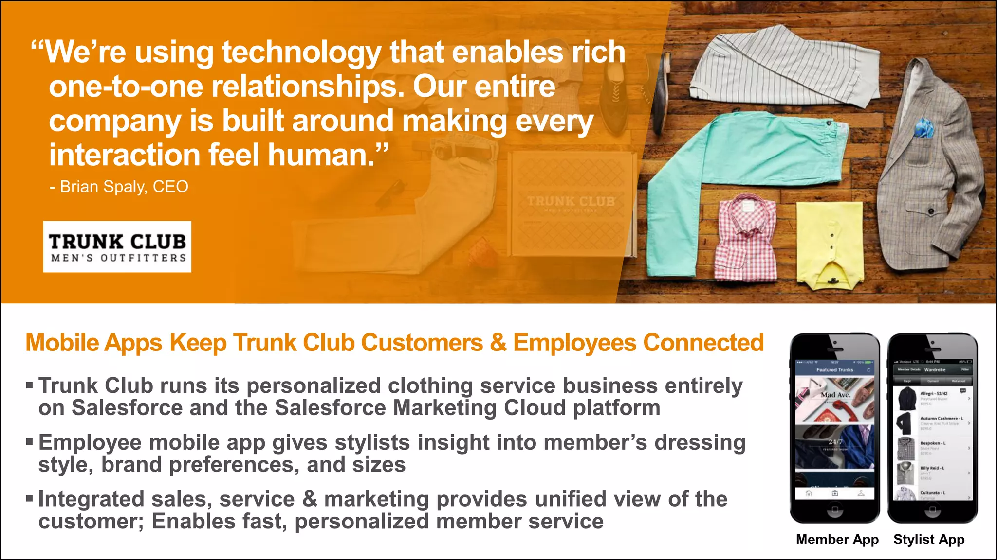  Trunk Club runs its personalized clothing service business entirely
on Salesforce and the Salesforce Marketing Cloud platform
 Employee mobile app gives stylists insight into member’s dressing
style, brand preferences, and sizes
 Integrated sales, service & marketing provides unified view of the
customer; Enables fast, personalized member service
Mobile Apps Keep Trunk Club Customers & Employees Connected
“We’re using technology that enables rich
one-to-one relationships. Our entire
company is built around making every
interaction feel human.”
Member App Stylist App
- Brian Spaly, CEO
 