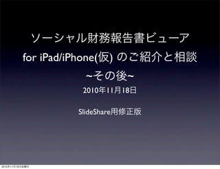 ソーシャル財務報告書ビューア
for iPad/iPhone(仮) のご紹介と相談
~その後~
2010年11月18日
SlideShare用修正版
2010年11月19日金曜日
 
