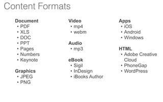 Document
• PDF
• XLS
• DOC
• PPT
• Pages
• Numbers
• Keynote
Graphics
• JPEG
• PNG
Video
• mp4
• webm
Audio
• mp3
eBook
• Sigil
• InDesign
• iBooks Author
Apps
• iOS
• Android
• Windows
HTML
• Adobe Creative
Cloud
• PhoneGap
• WordPress
Content Formats
 