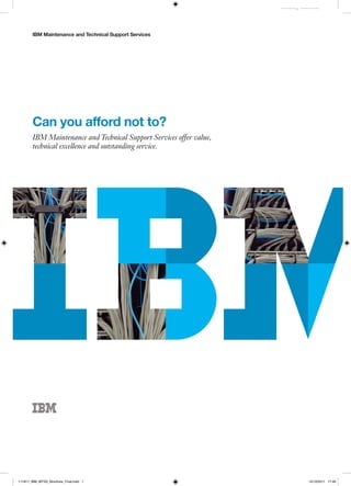 IBM Maintenance and Technical Support Services
Industry Identifier
Can you afford not to?
IBM Maintenance and Technical Support Services offer value,
technical excellence and outstanding service.
111817_IBM_MTSS_Brochure_Final.indd 1 12/12/2011 17:40
 