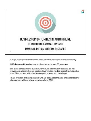 BUSINESS OPPORTUNITIES IN AUTOIMMUNE,
CHRONIC INFLAMMATORY AND
IMMUNO-INFLAMMATORY DISEASES
1
A huge, but largely invisible unmet need; therefore, untapped market opportunity.
CIID disease right now is a new frontier--like cancer was 50 years ago.
But unlike cancer, chronic autoimmune/immuno-inflammatory diseases are not
viewed as a category, but are scattered over multiple medical specialties, hiding the
size of the problem, which is at least equal to cancer, and likely larger.
Those investors and entrepreneurs who can see across the silos and scattered rare
diseases can address a large unmet need and TAM.
 
