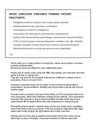 - Misaligned incentives: costly to treat, costly to delay treatment
- Multiple physician visits, specialists, coordination
- Slow diagnosis, missed or misdiagnoses
- Lost productivity: absenteeism, presenteeism, unemployment
- Quality of life: limited activity, pain & fatigue, mental illness, financial hardship
- TCOC not seen by payers: missing employment, caretaker costs, QoL, disability
- Complex ecosystem of means Rx pricing is irrational, bad market feedback
- Administrative burden is a costly annoyance to every stakeholder.
10
PAYER - EMPLOYER - PROVIDER - PHARMA - PATIENT
PAIN POINTS
All this adds up to a major problem for employers, payers and providers, one that is
probably underestimated.
But the pain points are different for each stakeholder group.
Payers want to reduce costs, using UM, PBM, step-therapy, prior approvals and other
tactics that slow or impede care.
They also only bear the Rx & medical costs and are indifferent to indirect costs &
productivity. They do not see TCOC.
Employers, especially those with one plans, do see productivity (absenteeism,
presenteeism, accommodations, disability) and some indirect costs as well as Rx &
medical usage.
Providers want to practice to the best of their ability, but FFS incentivizes them to do
more procedures, rather than holistically manage chronic patients. Time-constrained
clinicians often prescribe a drug and see the patient annually, rather than pursue
unreimbursed NPI & lifestyle efforts that could complement or reduce drug use.
Pharma/life science wants to maximize drug revenue and profits, block competition,
even if that doesn’t improve outcomes. They lack companion diagnostics that might
better match costly drugs to the right patients and monitor outcomes.
Patients want as much care as possible at the lowest cost to them; many cannot
afford high co-pays on biologics. They bear the burden of indirect costs (care
 