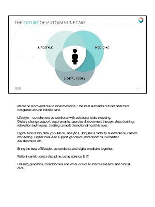 THE FUTURE OF (AUTO)IMMUNE CARE
20
Medicine = conventional clinical medicine + the best elements of functional med
integrated around holistic care.
Lifestyle = complement conventional with additional tools including:
Dietary change support, supplements, exercise & movement therapy, sleep training,
relaxation techniques, treating comorbid emotional health issues.
Digital tools = big data, population, analytics, ubiquitous mobility, telemedicine, remote
monitoring. Digital tools also support genomics, microbiomics, biomarker
development, etc.
Bring the best of lifestyle, conventional and digital medicine together.
Patient-centric, cross-discipline, using science & IT.
Utilizing genomics, microbiomics and other -omics to inform research and clinical
care.
 