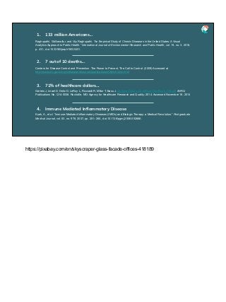 Raghupathi, Wullianallur, and Viju Raghupathi. “An Empirical Study of Chronic Diseases in the United States: A Visual
Analytics Approach to Public Health.” International Journal of Environmental Research and Public Health, vol. 15, no. 3, 2018,
p. 431., doi:10.3390/ijerph15030431.
1. 133 million Americans...
Centers for Disease Control and Prevention. The Power to Prevent, The Call to Control. (2009) Accessed at
http://www.cdc.gov/chronicdisease/resources/publications/AAG/chronic.html
2. 7 out of 10 deaths...
Gerteis J, Izrael D, Deitz D, LeRoy L, Ricciardi R, Miller T, Basu J. Multiple Chronic Conditions Chartbook. Cdc-pdf AHRQ
Publications No, Q14-0038. Rockville, MD: Agency for Healthcare Research and Quality; 2014. Accessed November 18, 2014
3. 71% of healthcare dollars...
Kuek, A., et al. “Immune-Mediated Inflammatory Diseases (IMIDs) and Biologic Therapy: a Medical Revolution.” Postgraduate
Medical Journal, vol. 83, no. 978, 2007, pp. 251–260., doi:10.1136/pgmj.2006.052688.
4. Immune Mediated Inﬂammatory Disease
https://pixabay.com/en/skyscraper-glass-facade-offices-418189
 