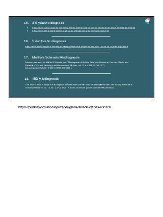 ● https://www.aarda.org/who-we-help/patients/women-and-autoimmunity/#1481574903922-68688035-6be6
● https://www.benaroyaresearch.org/blog/post/diagnosing-autoimmune-diseases
15. 3-5 years to diagnosis
https://www.aarda.org/who-we-help/patients/women-and-autoimmunity/#1481574903922-68688035-6be6
16. 5 doctors to diagnosis
Solomon, Andrew J, and Brian G Weinshenker. “Misdiagnosis of Multiple Sclerosis: Frequency, Causes, Effects, and
Prevention.” Current Neurology and Neuroscience Reports, vol. 13, no. 403, 20 Oct. 2013,
link.springer.com/article/10.1007/s11910-013-0403-y.
17. Multiple Sclerosis Misdiagnosis
Lee, Ho-Su, et al. “Change in the Diagnosis of Inflammatory Bowel Disease: a Hospital-Based Cohort Study from Korea.”
Intestinal Research, vol. 14, no. 3, 27 June 2016, www.ncbi.nlm.nih.gov/pmc/articles/PMC4945530/.
18. IBD Misdiagnosis
https://pixabay.com/en/skyscraper-glass-facade-offices-418189
 