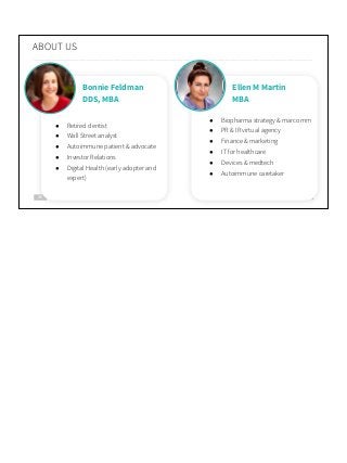 30
ABOUT US
Bonnie Feldman
DDS, MBA
● Retired dentist
● Wall Street analyst
● Autoimmune patient & advocate
● Investor Relations
● Digital Health (early adopter and
expert)
Ellen M Martin
MBA
● Biopharma strategy & marcomm
● PR & IR virtual agency
● Finance & marketing
● IT for healthcare
● Devices & medtech
● Autoimmune caretaker
 