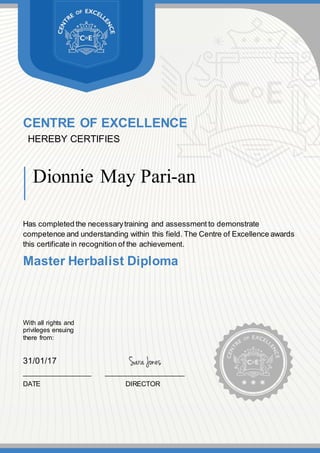 CENTRE OF EXCELLENCE
HEREBY CERTIFIES
Dionnie May Pari-an
Has completed the necessarytraining and assessment to demonstrate
competence and understanding within this field. The Centre of Excellence awards
this certificate in recognition of the achievement.
Master Herbalist Diploma
With all rights and
privileges ensuing
there from:
31/01/17
__________________ _____________________
DATE DIRECTOR
 