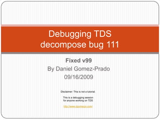 Debugging TDS
decompose bug 111
       Fixed v99
 By Daniel Gomez-Prado
      09/16/2009

     Disclaimer: This is not a tutorial.

       This is a debugging session
       for anyone working on TDS

       http://www.dgomezpr.com/
 