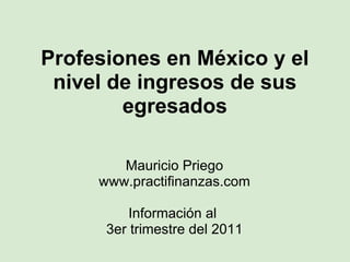 Profesiones en México y el nivel de ingresos de sus egresados Mauricio Priego www.practifinanzas.com Información al  3er trimestre del 2011 