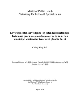 Master of Public Health
Veterinary Public Health Specialization
Environmental surveillance for extended spectrum β-
lactamase genes in Enterobacteriaceae in an urban
municipal wastewater treatment plant influent
Christy King, B.S.
Thomas Wittum, MS, PhD, Joshua Daniels, DVM, PhD Diplomate –ACVM,
Jiyoung Lee, MS, PhD
Submitted in Partial Completion of Requirements for
the Master of Public Health Degree at
The Ohio State University
April, 2016
 