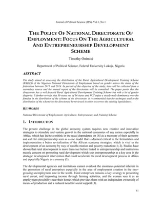 Journal of Political Science (JPS), Vol.1, No.1
41
THE POLICY OF NATIONAL DIRECTORATE OF
EMPLOYMENT: FOCUS ON THE AGRICULTURAL
AND ENTREPRENEURSHIP DEVELOPMENT
SCHEME
Timothy Onimisi
Department of Political Science, Federal University Lokoja, Nigeria
ABSTRACT
The study aimed at assessing the distribution of the Rural Agricultural Development Training Scheme
(RADTS) of the Nigerian National Directorate of Employment based on gender across the states of the
federation between 2011 and 2014. In pursuit of the objective of the study, data will be collected from a
secondary source and the annual report of the directorate will be consulted. The paper posits that the
directorate has a well-focused Rural Agricultural Development Training Scheme but with a lot of gender
disparity. It further reveals that 30 states out of 36 states and FCT enjoy a steady male dominance over the
females in the distribution of the scheme of the directorate. It recommended that the technique used in the
distribution of the scheme by the directorate be reviewed in other to correct the existing lopsidedness.
KEYWORDS
National Directorate of Employment; Agriculture; Entrepreneur; and Training Scheme
1. INTRODUCTION
The present challenge in the global economy system requires new creative and innovative
strategies to stimulate and sustain growth in the national economies of any nation especially in
Africa, which has led to a rethink in the usual dependence on Oil as a mainstay of their economy
and call for entrepreneurship seen as a one model that is deemed critical to the formulation and
implementation a better revitalization of the African economy strategies, which is vital to the
development of an economy by way of wealth creation and poverty reduction (1; 2). Studies have
shown that rural development is more than ever before linked to entrepreneurship and institutions
mainly concern on promoting rural development which sees entrepreneurship as a key area in the
strategic development intervention that could accelerate the rural development process in Africa
and especially Nigeria as a country (3).
The developmental agencies and institutions cannot overlook the enormous potential inherent in
the promotion of rural enterprises especially in the area of employment creation in the ever-
growing unemployment rate in the world. Rural enterprises remains a key strategy to preventing
rural unrest, and improving income through farming activities, and the woman sees it as an
employment possibility near their homes which provides them with an independent ownership of
means of production and a reduced need for social support (3).
 