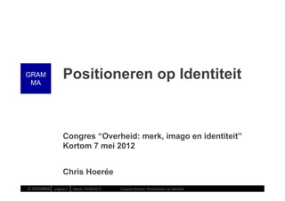 GRAM
 MA
                    Positioneren op Identiteit



                    Congres “Overheid: merk, imago en identiteit”
                    Kortom 7 mei 2012


                    Chris Hoerée
© GRAMMA   |   pagina 1   | datum: 07/05/2012   Congres Kortom: Positioneren op Identiteit
 