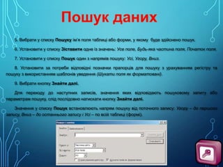 5. Вибрати у списку Пошуку ім’я поля таблиці або форми, у якому буде здійснено пошук.
6. Установити у списку Зіставити одне із значень: Усе поле, Будь-яка частина поля, Початок поля.
7. Установити у списку Пошук один з напрямів пошуку: Усі, Угору, Вниз.
8. Установити за потреби відповідні позначки прапорців для пошуку з урахуванням регістру та
пошуку з використанням шаблонів уведення (Шукати поля як форматовані).
9. Вибрати кнопку Знайти далі.
Для переходу до наступних записів, значення яких відповідають пошуковому запиту або
параметрам пошуку, слід послідовно натискати кнопку Знайти далі.
Значення у списку Пошук встановлюють напрям пошуку від поточного запису: Угору – до першого
запису, Вниз – до останнього запису і Усі – по всій таблиці (формі).

 