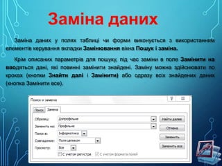 Заміна даних у полях таблиці чи форми виконується з використанням
елементів керування вкладки Замінювання вікна Пошук і заміна.
Крім описаних параметрів для пошуку, під час заміни в поле Замінити на
вводяться дані, які повинні замінити знайдені. Заміну можна здійснювати по
кроках (кнопки Знайти далі і Замінити) або одразу всіх знайдених даних
(кнопка Замінити все).

 